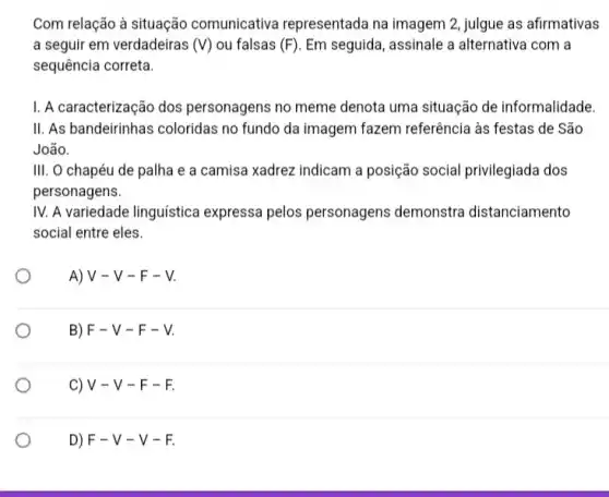 Com relação à situação comunicativa representada na imagem 2, julgue as afirmativas
a seguir em verdadeiras (V) ou falsas (F) Em seguida, assinale a alternativa com a
sequência correta.
I. A caracterização dos personagens no meme denota uma situação de informalidade.
II. As bandeirinhas coloridas no fundo da imagem fazem referência às festas de São
João.
III. O chapéu de palha e a camisa xadrez indicam a posição social privilegiada dos
personagens.
IV. A variedade linguistica expressa pelos personagens demonstra distanciamento
social entre eles.
O
A) V - V -F-V.
B) F - V - F - V.
c) V - V - F-F.
D) F-V-V-F.