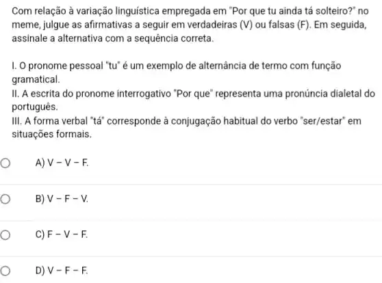 Com relação à variação linguística empregada em "Por que tu ainda tá solteiro?" no
meme, julgue as afirmativas a seguir em verdadeiras (V) ou falsas (F) Em seguida,
assinale a alternativa com a sequência correta.
I. O pronome pessoal "tu" é um exemplo de alternância de termo com função
gramatical.
II. A escrita do pronome interrogativo "Por que" representa uma pronúncia dialetal do
português.
III. A forma verbal "tá" corresponde à conjugação habitual do verbo "ser/estar" em
situações formais.
A) V - V -F.
B) V-F-V
C) F-V-F
D) V-F-F