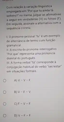 Com relação à variação linguística
empregada em "Por que tu ainda tá
solteiro?" no meme julgue as afirmativas
a seguir em verdadeiras (V) ou falsas (F)
Em seguida, assinale a alternativa com a
sequência correta.
I. O pronome pessoal "tu"é um exemplo
de alternância de termo com função
gramatical
II. A escrita do pronome interrogativo
"Por que" representa uma pronúncia
dialetal do português.
III. A forma verbal "tá" corresponde à
conjugação habitual do verbo "ser/estar"
em situações formais.
A) V-V -E
B) V-F-V
C) F-V-F
D) V-F-F