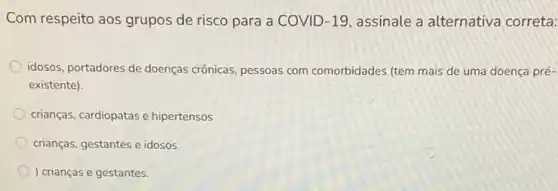 Com respeito aos grupos de risco para a COVID-19, assinale a alternativa correta:
idosos, portadores de doenças crônicas, pessoas com comorbidades (tem mais de uma doença pré-
existente).
crianças, cardiopatas e hipertensos
crianças, gestantes e idosos
) crianças e gestantes.