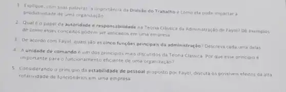 com suas palavras, a importância da Divisão do Trabalho e como ela pode impactar a
produtividade de uma organização
2. Qualéo papel da autoridade e responsabilidade na Teoria Clássica da Administração de Fayol? Dé exemplos
de como esses conceitos podem ser aplicados em uma empresa.
3. De acordo com Fayol quais são as cinco funçôes principais da administração?Descreva cada uma delas
4. A unidade de comando é um dos principios mais discutidos da Teoria Clássica. Por que esse principio e
importante para o funcionamento eficiente de uma organização?
5. Considerando o principio da estabilidade de pessoal proposto por Fayol, discuta os possiveis efeitos da alta
rotatividade de funcionários em uma empresa