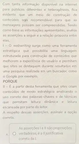 Com tanta informação disponível na internet
para públicos diferentes e heterogêneos, fica
evidente que um meio de construção de
conteudos sera recomendável para que as
mensagens possam ser compreendidas Tendo
como base as informações apresentadas, analise
as asserçoes a seguir e a relação proposta entre
elas.
1-0 webwriting surge como uma ferramenta
estratégica que possibilita uma linguagem
estruturada para construção de conteúdos que
melhorem a experiência do usuário e permitam
que sites se destaquem durante resultados em
uma pesquisa realizada em um buscador, como
Google, por exemplo.
PORQUE
II - E a partir desta ferramenta que sites criam
conteúdos de modo estratégico analisando . 0
uso correto das palavras-chaves e de técnicas
que permitam leitura dinâmica e leitura
escaneada por parte do leitor.
A respeito dessas asserçōes, assinale a opção
correta.
As asserções l e ll são proposições
verdadeiras, é a II justificativa
correta da I.