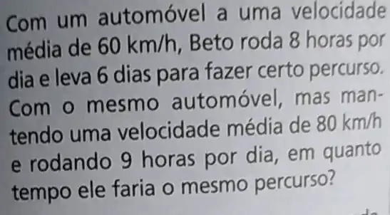 Com um automóv el a uma velocidade
média de 60km/h Beto roda 8 horas por
dia e leva 6 dias para fazer certo percurso.
Com o mesmo automóvel, mas man-
tendo uma velocidade média de
80km/h
e rodando 9 horas por dia em quanto
tempo ele faria o mesmo percurso?