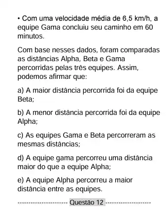 - Com uma velocidade média de 6,5km/h,
equipe Gama concluiu seu caminho em 60
minutos.
Com base nesses dados foram comparadas
as distâncias Alpha, Beta e Gama
percorridas pelas três equipes . Assim,
podemos afirmar que:
a) A maior distância percorrida foi da equipe
Beta;
b) A menor distância percorrida foi da equipe
Alpha;
c) As equipes Gama e Beta percorreram as
mesmas distâncias;
d) A equipe gama percorreu uma distância
maior do que a equipe Alpha;
e) A equipe Alpha percorreu a maior
distância entre as equipes.
__ Questão 12 __