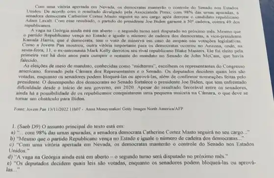 Com uma vitória apertada em Nevada, os democratas manterilo o controle do Senado nos Estados
Unidos. De acordo com - resultado divulgado pela Associatede Press, com 98%  das urnas apuradas, a
senadora democrata Catherine Cortez Masto seguini no seu cargo apos derrotar o candidato republicano
Adam Laxalt. Com esse resultndo, o partido do presidente Joe Biden garante a 50^circ  cadeira, contra 49 dos
republicanos.
A vaga na Georgin ainda está em aberto - 0 segundo tumo será disputado no prôximo mès. Mesmo que
partido Republicano vença no Estado e iguale o numero de cadeira dos democratis, a vice-presidente
Kamala Harris, que democrata, tem o voto de minerva em caso de empate nas votaçoes legislativas.
Como a Jovem Pan mostrou, outra vitória importante para os democratia ocorreu no Arizona, onde . na
sexta-feirn, 11, 0 ex-astronauti Mark Kelly derrotou seu rival republicano Blake Masters Ele foi eleito pela
primeira vez há dois anos para cumprir o restante do mandato no Senado de John McCain que havia
falecido.
As eleiçoes de meio de mandato, conhecidas como "midterms", escolhem os representantes do Congresso
americano, formado pela Câmara dos Representantes c o Senado. Os deputados decidem quais leis sao
votadas, enquanto os senadores podem bloqued-las ou aprová-las, além de confirmar nomeações feitas pelo
presidente. O desempenho dos democratas no Senado fortalece o presidente Joe Biden, que tem enfrentado
dificuldade desde o inicio de seu governo, em 2020. Apesar do resultado favorivel entre os senadores.
ainda há a possibilidade de os republicanos conquistarem uma pequena maioria na Câmara, o que deve se
tomar um obstáculo para Biden.
Fonte: Jovem Pan 13/11/202211h07- Anna Moneymaker/Gelty Images North America/AFP
1. (Saeb D9) O assunto principal do texto está em:
a) "... com 98%  das urnas apuradas, a senadora democrata Catherine Cortez Masto seguirá no seu cargo __
b) "Mesmo que o partido Republicano vença no Estado e iguale o número de cadeira dos democratas..."
c) "Com uma vitória apertada em Nevada, os democratas manterão o controle do Senado nos Estados
Unidos."
d) "A vaga na Geórgia ainda está em aberto - o segundo turno será disputado no próximo mès."
o) ''Os deputados decidem quais leis são votadas, enquanto os senadores podem bloqueá-las ou aprovà-
las..."