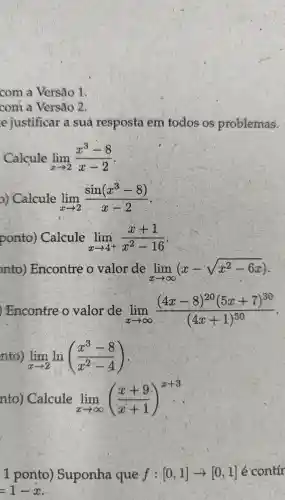 com a Versão 1
com a Versão 2
e justificar a sua resposta em todos os problemas.
Calcule lim _(xarrow 2)(x^3-8)/(x-2)
D)Calcule lim _(xarrow 2)(sin(x^3-8))/(x-2)
ponto)Calcule lim _(xarrow 4^+)(x+1)/(x^2)-16
nto ) Encontre valor de lim _(xarrow infty )(x-sqrt (x^2-6x))
)Encontre o valor de lim _(xarrow infty )((4x-8)^20(5x+7)^30)/((4x+1)^50)
nto) lim _(xarrow 2)ln((x^3-8)/(x^2)-4)
nto ) Calcule lim _(xarrow infty )((x+9)/(x+1))^x+3
1 ponto)Suponha que f:[0,1]arrow [0,1] é contir
=1-x