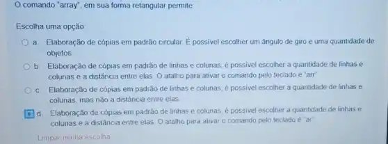 comando "array", em sua forma retangular permite:
Escolha uma opção.
a. Elaboração de cópias em padrão circular. É possivel escolher um ângulo de giro e uma quantidade de
objetos
b. Elaboração de cópias em padrão de linhas e colunas; é possivel escolher a quantidade de linhas e
colunas e a distância entre elas. O atalho para ativar o comando pelo teclado é "arr"
c. Elaboração de cópias em padrão de linhas e colunas; é possivel escolher a quantidade de linhas e
colunas, mas não a distância entre elas
d. Elaboração de cópias em padrão de linhas e colunas; é possivel escolher a quantidade de linhas e
colunas e a distância entre elas O atalho para ativar o comando pelo teclado é "ar"