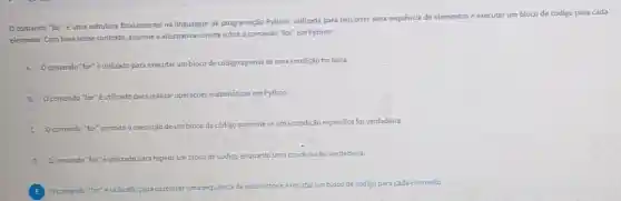 comando "for"uma estrutura fundamental na linguagem de programação Python utilizada para percorrer uma sequencia de elementos ex
executar um bloco de código para cada
elemento. Com basenesse contexto, assinale a alternativa correta sobre o comando "for" em Python:
A
Ocomando "for" éutilizado para executar um bloco de código apenas se uma condição for falsa.
B
Ocomando "for"éutilizado para realizat operaçães matematicas em Python
C O comando "for" permite a execução de um
bloco de código somente se uma condição especifica for verdadeira.
D Ocomando "for" E utilizado para repetir umblocode codigo igo enquanto uma condição for verdadeira
E
percorrer uma sequencia de elementose
executar umbloco de codigo para cada elemento.