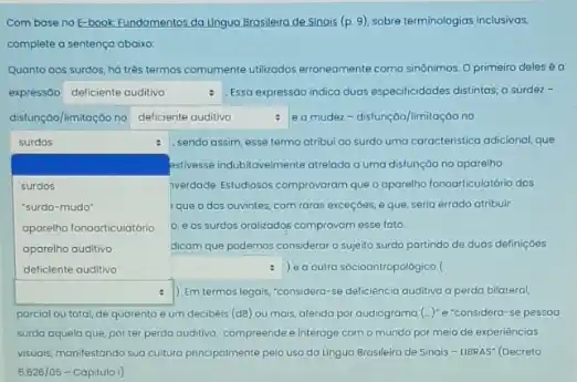 Combase no E-book Fundamentos da Lingua Brasileino de Sinais (p. 9)sobre terminologias inclusivas.
complete a sentença abairo.
Quanto aos surdos, ha trés termos comumente utilizodos erroneomente como sinônimos. 0 primeiro deles 6 a
expressóo square  : Essa expressào indica duas especificidades distintas; o surder-
disfunçoo/limitação no square  e a mudez-disfunç@o/limitação no deficiente auditivo	.
square  que o dos ouvintes com raros exceçoes, e que, seria errado atribuir
surdos	e , sendo assim, esse termo atribul ao surdo uma caracteristica adicional, que
stillesse indubitovelmente atrelodo o uma distunção no aparelho
surdos	werdade Estudosos comprovorom que o oparelho fonoarticulatório dos
"surdo-mudo"
aparetho fonoarticulatório 0, e os surdos oralizados comprovam esse foto.
aporelho auditivo	dicom que podemos considerar o sujeito surdo partindo de duas definiçoes
square  e outra socioantropological
square  ) Emtermos legais, "considera-se deficiência auditivo a perda bilateral, .
parcial ou total, de quarento e um decibéis (dB) ou mais, aferida por audiograma (-)^ast  e"considera-se pessoa
surda aquela que, por ter perda auditiva, compreende e interage com o mundo por meio de experièncios
visuais, manifestando sua cultura principalmente pelo uso da Lingua Brasileira de Sinais - LIBRAS" (Decreto
5626/05 - Capitulo I)