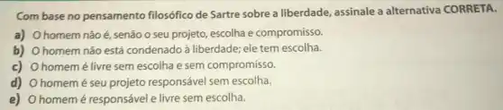 Combase no pensamento filosófico de Sartre sobre a liberdade, assinale a alternativa CORRETA.
a) Ohomem não acute (e) senão o seu projeto escolha e compromisso.
b) Ohomem não está condenado à liberdade; ele tem escolha.
c) Ohomemé livre sem escolha e sem compromisso.
d) Ohomemé seu projeto responsável sem escolha.
e) Ohomemé responsável e livre sem escolha.