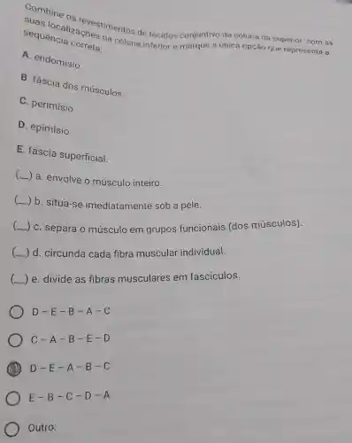 Combine os revestimentos de tecidos conjuntivo da coluna da superior com as
sequencia correta: sequence acoes na coluna inferior e marque a única opção que representa a
A. endomísio
B. fáscia dos músculos
C. perimísio
D. epimísio
E. fáscia superficial.
( ) a envolve o músculo inteiro.
__
) b situa-se imediatamente sob a pele.
__ ) C. separa o músculo em grupos funcionais (dos músculos).
__ d. circunda cada fibra muscular individual.
__ ) e. divide as fibras musculares em fascículos.
D-E-B-A-C
C-A-B-E-D
D-E-A-B-C
Outro: