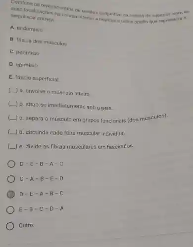 Combine os revestimentos de tecidos conjuntivo da coluna da superpresenta a
suas localizaçōes na coluna inferior e marque a ünica opção que representa a
sequência correta:
A. endomisio
B. fáscia dos músculos
C. perimísio
D. epimísio
E. fáscia superficial.
( a. envolve o músculo inteiro.
( b. situa-se imediatamente sob a pele.
(
C. separa o músculo em grupos funcionais (dos músculos).
__
d. circunda cada fibra muscular individual.
) e. divide as fibras musculares em fascículos.
D-E-B-A-C
C-A-B-E-D
D
D-E-A-B-C
E-B-C-D-A
Outro: