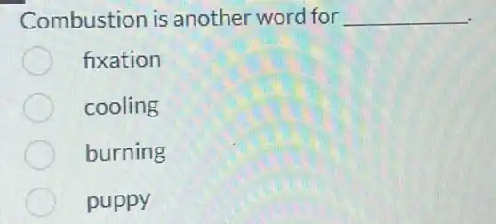 Combustion is another word for __
fixation
cooling
burning
puppy