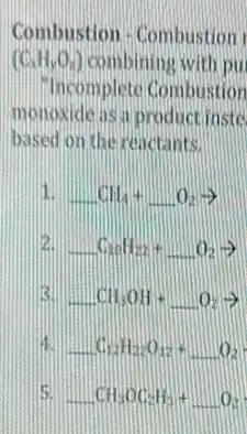 Combustion - Combustion
(C_(1)H_(3)O_(2)) combining with pu
Incomplete Combustion
monoxide as a product inste
based on the reactants.
1. CH_(4)+O_(2)arrow 
C_(20)H_(22)+O_(2)arrow 
B. CH_(3)OH+O_(2)arrow 
C_(12)H_(22)O_(12)+O_(2)
5. CH_(3)OC_(2)H_(5)+O_(2)