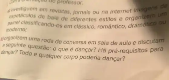 come onemoçdo do professor:
a) investiguem em revistas, jornais ou na internet imagens on
espetaculos de balé de diferentes estilos e organizem um
painel classificando-os em clássico romântico dramático ou
moderno;
b) organizem uma roda de conversa em sala de aula e discutam
a
seguinte questão:O que é dançar?Há pré -requisitos para
dançar? Todo e qualquer corpo podería dançar?