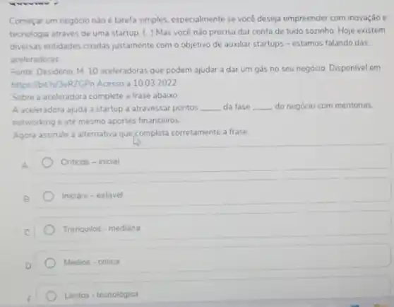 Começar um negócio nào é tarefa simples, especialmente se você deseja empreender com inovação e
tecnologia através de uma startup. (..) Mas você não precisa dar conta de tudo sozinho Hoje existem
diversas entidades cnadas justamente com o objetivo de auxiliar startups -estamos falando das
aceleradoras
Fonte Desiderio, M. 10 aceleradoras que podem ajudar a dar um gás no seu negócio. Disponivel em:
https://bitly/3eR2GPn Acesso a 10.03 .2022
Sobre a aceleradora complete a frase abaixo
A aceleradora ajuda a startup a atravessar pontos __ da fase __ do negócio com mentorias.
networking e até mesmo aportes financeiros
Agora assinale a alternativa que,completa corretamente a frase
A.
Criticos - inicial
Iniciais - estável
Tranquilos - mediana
Médios - critica
Lentos - tecnológica