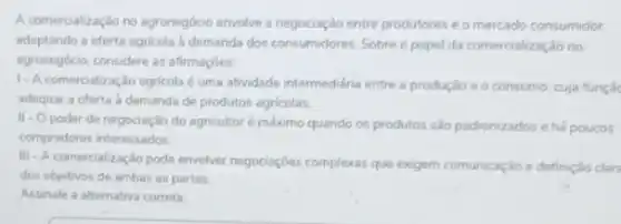 A comercialização no agronegócio envolve a negociação entre produtores e o mercado consumidor.
adaptando a oferta agricola demanda dos consumidores Sobre o papel da comercialização no
agronegocio, considere as aftrmaçbes.
1- A comercialização agricola é uma atvidade intermediária entre a produção e o consumo, cuja funçã
adequar a oferta à demanda de produtos agricolas
11- 0 poder de negociação do agricultoré máximo quando os produtos são padronizados e há poucos
compradores interessados.
III - A comercialização pode envolver negociaçóes complexas que exigem comunicaçdo e definição clara
dos objetivos de ambas as partes.
Assinale a alternativa correta