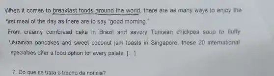 When it comes to breakfast foods around the world , there are as many ways to enjoy the
first meal of the day as there are to say "good morning."
From creamy combread cake in Brazil and savory Tunisian chickpea soup to fluffy
Ukrainian pancakes and sweet coconut jam toasts in Singapore, these 20 international
specialties offer a food option for every palate. [..]
7. Do que se trata o trecho da noticia?