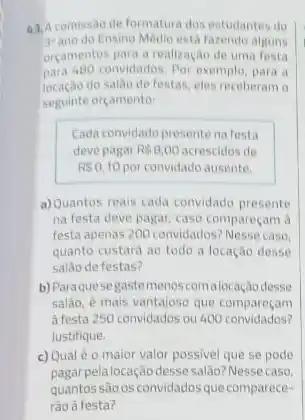 comissao de formatura dos estudantes do
3^ast  ano do Ensino Medio esta fazendo alguns
orcamentos para a realizaçar de uma festa
para 480 convidados. Por exemplo, para a
do salao de festas eles receberam o
seguinte orcamento:
Cada convidado presentena festa
deve pagar RS8,00 acrescidos de
RS0,10 por convidado ausente.
a)Quantos reais cada convidado presente
na festa deve pagar caso compareçam a
festa apenas 200 convidados?Nesse caso
quanto custara ao todo a locação desse
salǎo de festas?
b) Paraque segaste menoscomalocação desse
salão, é mais vantajose que compareçam
a festa 250 convidados ou 400 convidados?
Justifique
c) Qual éo maior valor possivel que se pode
pagarpela locação desse salao? Nesse caso
quantos sào osconvidadosque comparece-
rào à festa?