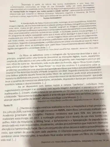 commentative of escrita formal da lingua portuguesa sobre o tema"Os impactos
Enunciado A partir da leitura dos textos motivadores e com base nos
conhecimentos construidos ao longo de sua formação, redija um texto dissertativo-
da manipulação de imagem nas redes sociais à saúde apresentando proposta de
intervenção que respeite os direitos humanos. Selecione organize e relacione, de forma
coerente e coesa, argumentos e fatos para defesa de seu ponto de vista.
Textos motivadores
Texto I
A manipulação de fotos, há poucos anos, restringia-se aos especialistas. Antes das
imagens digitais, ela era feita recortandoe colando pedaços de filmes fotográficos para fabricar
uma cena. Usava-se até pintura à mão. Quando surgiram as imagens computadorizades
editores recorriam a softwares carissimos e computadores potentespara fazeressas alterações.
Hoje, você pode editar umafoto na tela do seu celular. A facilidade, porém trouxe perigos. [...]
Os programas de edição avançaram tanto que é muito dificil distinguir o que é real e o que é
manipulado em uma foto Além disso, o uso de imagens falsas como provas em julgamentos,
nas redes sociais, em jornais e em anúncios publicitários pode gerar repercussões sérias aos
envolvidos. Segundo os pesquisadores, o públicoprecisa em relação ao que vê, mas a
solução vai além disso as instituições que usam fotos frequentemente devem adotar regras
rigidas para garantir a veracidade delas. ()
Disponivel em: https://bityl com/ZTHL59A. Adaptado - Acesso em 18 jun.2021
Texto II
Os filtros de aplicativos como o Instagram são ferramentas divertidas e que, a
principio, surgiram como uma forma de descontrair as interações digitais. Assim , aquela foto
simples de antes passou a seruma selfie com orelhas de gatinho, com maquiagen prontae até
com olhos de outra cor. No entanto, indo muito além da diversão alguns filtros foram criados
para eliminar qualquer tip de "imperfeição" no visual dos usuários. E é justamente sobre os
problemas causados poresse aspecto da exposição aos filtros que trata o estudo publicado peb
Journal of The American Society of Plastic Surgeons, em 2019. Segundo a pesquisa , a busca por
uma beleza próxima aquela fornecida pelos filtros de aplicativos pode estar provocando o
transtorno disfórmico em jovens, ou seja, uma onda crescente de dismorfia corporal - que pode
levar a quadros de transtornos alimentares , ansiedade, depressãoe busca por procedimentos
estéticos radicais e desnecessários. ()
Ao se depararem com tantos rostos e corpos "perfeitos", individuos mais
sugestionáveis começam a se comparar com aquela imagem inatingivel e passam a se sentir
inadequados. [...] Assim abeleza deixade sersomente um fim para ser um meio para alcançar
a felicidade. "Nossamente trabalha rápido e entende que se quisermos serfelizes precisamos
alcançar aquele padrão de beleza", afirma a psicóloga Lucia Moyses.
()
Disponivel em: https://bityli.com/ftkrJEhh. (Adaptado) Acesso em: 18 jun. 2021
Texto III
[...] Dentre as cirurgias estéticas realizadas na face , a rinoplastiaéé a mais procurada
Em julhode 2020 suabusca no Google cresceuem
4800%  Além disso, um estudo realizado pela
Academia Americana de Cirurgiōes Plásticos constatou que para
55%  das pessoas que
realizaram essa cirurgia em 2017, a motivação principal era o desejo de sair mais bonito nas
selfies. Além da rinoplastia , o lifiting facial a bichectomia e a lipoaspiração da papada estão
sendo cada vez mais requisitados. Atualmente um dos procedimentos que mais tem chamado
atençãoé a harmonização facial. Ela é um conjunto de vários desses e outros procedimentos no
justamente porque, ao
Disponivel em: https://bityl com/MulDKIGx. (Adaptado) Acesso em: 24 jun.