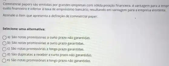 Commercial papers são emitidas por grandes empresas com sólida posição financeira. A vantagem para a empr
custo financeiro é inferior à taxa de empréstimo bancário resultando em vantagem para a empresa emitente.
Assinale o item que apresenta a definição de commercial paper:
Selecione uma alternativa:
a) São notas promissórias a curto prazo não garantidas.
b) São notas promissórias a curto prazo garantidas.
c) São notas promissórias a longo prazo garantidas.
d) São duplicatas a receber a curto prazo não garantidas.
e) São notas promissórias a longo prazo não garantidas.