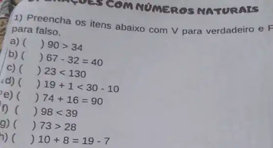 COMMUMEROS NATURALS
1) Preencha os itens abaixo com V para verdadeiro e F
para falso.
a) ( ()90gt 34
b)
()67-32=40
C) () 23lt 130
¿d) () 19+1lt 30-10
e) () 74+16=90
f) () 98lt 39
g) () 73gt 28
h) () 10+8=19-7