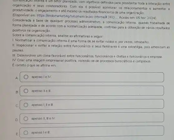 communicação interna e um setor planejack, com objetivos definidos para possibilitar toda a interação entre
organização e seus colaborackores. Com ela é possivel aprimorar os relacionamentos e aumentar a
produtividade, o engajamento e até mesmo os resultados financeiros de uma organização.
(Disponivel em: https Hendomarketing tykomunicacao-internalt
__ Acesso em: 05 fev 2024]
Considerada a base de qualquer processo administrativo. a comunicação interna quando trabalhada de
forma planejada e de acordo com a normatização adequada , contribui para a obtenção de varios resultados
positivos na organização.
Sobre a comunicação interna, analise as afirmativas a seguir:
1. Normatizar a comunicação interna é uma forma de se evitar ruicks e, por vezes, retrabalho.
II. Inspecionar e evitar a relação entre funcionários e seus familiares é uma estratégia pois amenizam as
pausas.
III. Desenvalver um clima favorivel entre funcionários, funcionários e chefias e funcionários e empresa.
IV. Criar uma imagem empresarial positiva valendo-se de processos burocráticos e complexos.
Ecorreto oque se afirma em:
A
square 
B
apenas II e III.
apenas 1,Vert eVert vert 
D.
apenas II,IIIeIV.
apenas IeVert vert