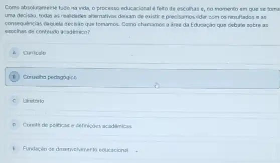 Como absolutamente tudo na vida, o processo educacional é feito de escolhas e, no momento em que se toma
uma decisão, todas as realidades alternativas deixam de existir e precisamos lidar com os resultados e as
consequências daquela decisão que tomamos. Como chamamos a área da Educação que debate sobre as
esoclhas de contéudo acadêmico?
A Curriculo
B ) Conselho pedagógico
Diretório
D Comitê de politicas e definições acadêmicas
E Fundação de desenvolvimento educacional