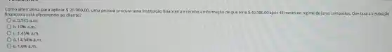 Como alternativa para aplicar 20.000,00 uma pessoa procura uma instituição financeira e recebe a informação ;ão de que teria 40.000,00 após 48 meses no regime de juros compostos. Que taxa a instituição financeira está oferecendo ao cliente?
a. 0,145 a.m.
b. 10%  a.m.
c. 1,45% a.m.
d. 14,5496a.m.
e. 1,0% a.m