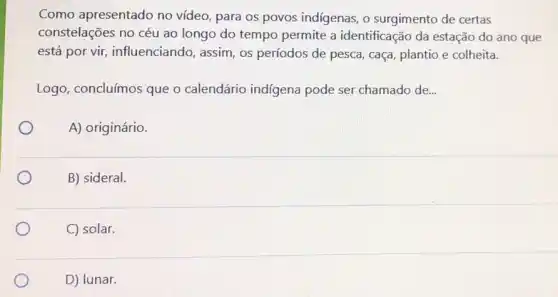 Como apresentado no video, para os povos indigenas, o surgimento de certas
constelações no céu ao longo do tempo permite a identificação da estação do ano que
está por vir influenciando, assim, os períodos de pesca, caça plantio e colheita.
Logo, concluímos que o calendário indigena pode ser chamado de...
A) originário.
B) sideral.
C) solar.
D) lunar.