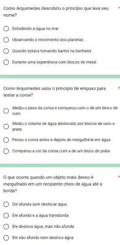 Como Arquimedes descobriu O princípio que leva seu
nome?
Estudando a água no mar
Observando o movimento dos planetas
Quando estava tomando banho na banheira
Durante uma experiência com blocos de metal
Como Arquimedes usou o princípio de empuxo para
testar a coroa?
Mediu o peso da coroa e comparou com o de um bloco de
ouro
Mediu o volume de água deslocado por blocos de ouro e
prata
Pesou a coroa antes e depois de mergulhá-la em água
Comparou a cor da coroa com a de um bloco de prata
que ocorre quando um objeto mais denso é
mergulhado em um recipiente cheio de água até a
borda?
Ele afunda sem deslocar água
Ele afunda e a água transborda
Ele desloca água , mas não afunda
Ele não afunda nem desloca água