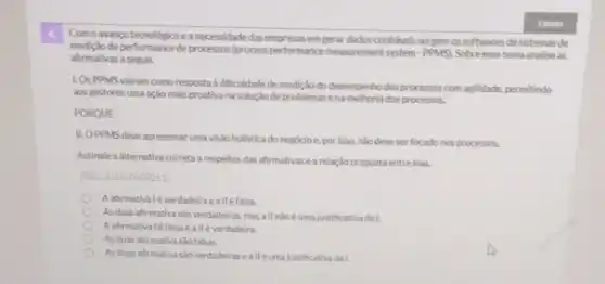 Como avanpotecnologico eanecessidade das empresasem gerar dados conflaveis surgem os softwares de sistemas de
de performance de processos (process performance measurement system -PPMS. Sobreesse tema analise as
afirmativas a seguir.
LOSPPMS vieram como resposta a dificuldade de medição do desempenhodos processos com agilidade, permitindo
aos gestores uma ação mals proativa na solução de problemas ena melhoria dos processos.
PORQUE
II. O PPMS deve apresentar uma visiáo holistica do negocio e, por isso, nào deveser focado nos processos.
Assinale a alternativa correta respeltos das ahrmativas e a relacio proposta entre elas.
(Ref: 202310009261
A afirmativalé verdadeiraeall éfalsa
Asduas afirmativa sào verdadeiras, mas all nào éuma justificativa dal.
Aafirmativaléfalsaealle verdadeira.
Asduas afirmativa sao falsas.
Asduas afirmativa sào verdadeiras ealléumajustificativa da I.