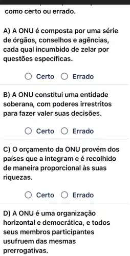 como certo ou errado.
A) A ONU é composta por uma série
de órgãos , conselhos e agências,
cada qual incumbido de zelar por
questōes específicas.
Certo
Errado
B) A ONU constitui uma entidade
soberana, com poderes irrestritos
para fazer valer suas decisões.
Certo
Errado
C) O orçamento da ONU provém dos
países que a integram e é recolhido
de maneira proporcional às suas
riquezas.
Certo
Errado
D) A ONU é uma organização
horizontal e democrática, e todos
seus membros participantes
usufruem das mesmas
prerrogativas.