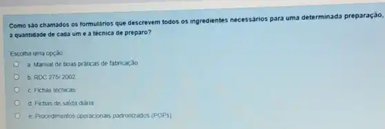 Como são chamados os formulários que descrevem todos os ingredientes necessários para uma determinada preparação,
a quantidade de cada um e a técnica de preparo?
Escolha uma opção
a. Manual de boas práticas de fabricação
b. RDC 275/2002
c. Fichas técnicas
d. Fichas de saida diária
e. Procedimentos operacionais padronizados (POPs)