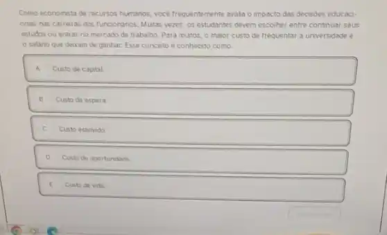 Como economista de recursos humanos, voce frequentemente avala o impacto das decisóes educaci-
onas nas carreras dos funcionarios. Mutas vezes, os estudantes devem escolher entre continuar seus
estudos ou entrar no mercado de trabalho. Para mutos, o maior custo de frequentar a unwersidade e
salario que dexam de ganhar. Esse concerto é conhecido como:
A Custo de capital.
B Custo de espera
C. Custo estmado
D Custo de oportundade
E Custo de vida