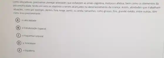 Como educadores, precisamos planejar atividades que enfatizem as areas cognitiva, motora e afetiva, bem como os elementos da
psicomotricidade, tendo em vista os objetivos a serem alcançados no desenvolvimento da criança. Assim, atividades que trabalham
situaçōes, como por exemplo dentro, fora, longe, perto ou ainda, tamanhos, como grosso, fino, grande médio entre outras, têm
como area predominante:
A a Lateralidade
B a Estruturação Espacial
C o Esquema Corporal
D a Tonicidade
E o Equilibrio