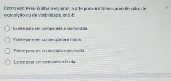 Como escreveu Walter Benjamin, a arte possui intrinsecamente valor de
exposição ou de visibilidade, isto é:
Existe para ser comparada e confundida
Existe para ser contemplada e fruida.
Existe para ser contestada e destruida
Existe para ser comprada e fluida.