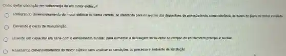 Como evitar operação em sobrecarga de um motor elétrico?
Realizando dimensionamento do motor elétrico de forma correta, se atentando para os ajustes dos dispositivos de proteção tendo como referência os dados de placa do motor instalado.
Elevando o custo de manutenção.
Usando um capacitor em série com o enrolamento auxiliar para aumentar a defasagem inicial entre os campos do enrolamento principal e auxiliar.
Realizando dimensionamento do motor elétrico sem analisar as condições do processo e ambiente de instalação