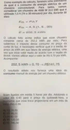 Como exemplo de cálculo, faremos uma estimativa
de qual é 0 de energia elétrica de um
chuveiro convencional. Para tanto, vamos
considerar um chuveiro de 4500 W (4,5 kW) que e
utilizado 1,5 h (1h e 30 minutos) por dia, durante 30
dias:
E_(EL)=PDelta T
E_(EL)=4,5cdot (1,5,30)
E=202.5kWh
cálculo feito acima indica que esse chuveiro
consome cerca de 202,5 kWh por mes.Para
sabermos o impacto desse consumo no preço da
conta de luz, é necessário verificar qual é a média do
preço do kWh em sua fatura de energia elétrica, uma
vez que esse valor muda de acordo com a regiǎo do
Brasil. Vamos utilizar aqui o valor de R 0,70 por kWh.
Acompanhe:
202,5kWhtimes 0,70arrow R 141,75
0 resultado obtido nos fornece uma ideia do
consumo mensal de energia por um chuveiro elétrico.
ficam ligadas em média 5 horas por dia. Adotando o
valor R 0,40 para o preço do quilowatt-hora, a
economia que essa troca proporciona em um mes de
trinta dias é de:
A) R 18,00
B) R 48,00
C) R 60,00