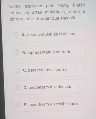 Como expresso pelo texto, Platão
critica as artes miméticas como a
pintura, por entender que elas não
A. desenvolvem as técnicas.
B. representam a verdade.
C. parecem as ciências.
D. despertam a satisfação.
E. incentivam a sensibilidade.