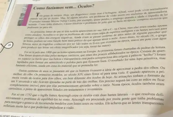 Como faziamos sem . Óculos?
Afinal, você pode viver rés graus de miopia Hoje, um diagnóstico como esse é bobagem Asim I voce pode vice aposentadoria.
senador romano Marcus Tulius Cicero, por exemplo quase perdeu o emprego quando a idade o
sozinho. Como tinha dinheiro Cicero resolveu o problema do jeito que se prose the epoca: comprou escravos que
pudessem ler para ele.
As
primeiras lentes de que se tem noticia apareceram no ano 500 a C., na China, mas elas eram usadas apenas
proteger os olhos das energias negativas. Ainda iriam se passar centenas de anos antes de alguém perceber que
as lentes podiam ter uma função bem mais prática do que apenas atrair a sorte. Antes disso, no século IV,o grego
Seneca, autor de tragédias conhecido por ter lido todos os livros que existiam na época, usava um pote com
para produzir nas letras um efeito magnificador (ou seja, torná-las maior).
Elas foram desenvolvidas pelos monges catôlicos, que cram dos poucos alfabetizados na época Cristais de quart-
Elas
Foi só lá pelo ano 1000 que as lentes apareceram na Europa.As primeiras foram chamadas de pedras de leitura.
zo, topázio ou berilo (por sua beleza e transparéncia essa pedra semipreciosa deu origem à palavra "brilho") foram
lapidados para formar um semicirculo e polidos para que ficassem lisos. O resultado foi uma lupa primitiva, mas
bastante eficiente, usada em cima do material que se pretendia ler.
Outras centenas de anos se passaram até que os homens tivessem a ideia de aproximar a pedra dos olhos. Ou
melhor, do olho. Os primeiros modelos, no século XIV, eram feitos só para uma vista. E quando apareceu a pri-
meira versão de óculos para dois olhos, era bem diferente dos óculos de hoje. As armações tinham o formato de
um V invertido e não ficavam apoiadas na parte de trás das orelhas. Era preciso segurá-las com as mãos ou ficar
completamente imóvel, para que elas permanecessem apoiadas sobre o nariz. Nessa época óculos também eram
carissimos,a ponto de aparecerem listados em testamentos e inventários.
Foi só em 1752 que o inglês James Ayscough criou os óculos com duas hastes laterais -0 que resolveu defi-
nitivamente o problema de equilibrá-los no rosto Ayscough era procurado por muita gente que tinha problemas
para enxergare gostava de recomendar modelos com lentes azuis ou verdes. Ele achava que as lentes transparentes
refletiam muita luze que poderiam prejudicar a visão.