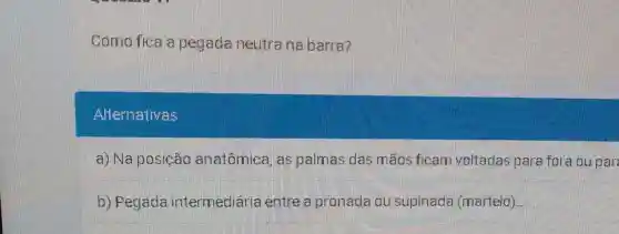 Como fica a pegada neutrana barra?
Altermativas
a) Na posição anatômica, as palmas das mãos ficam voltadas para fora ou par
b) Pegada intermediaria entre a pronada ou supinada (martelo).