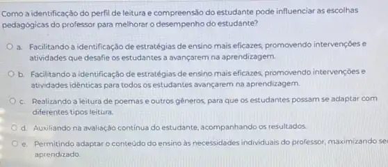 Como a identificação do perfil de leitura e compreensão do estudante pode influenciar as escolhas
pedagógicas do professor para melhorar o desempenho do estudante?
a. Facilitando a identificação de estratégias de ensino mais eficazes, promovendo intervençoes e
atividades que desafie os estudantes a avançarem na aprendizagem.
b. Facilitando a identificação de estratégias de ensino mais eficazes, promovendo intervençoes e
atividades idênticas para todos os estudantes avançarem na aprendizagem.
c. Realizando a leitura de poemas e outros gêneros, para que os estudantes possam se adaptar com
diferentes tipos leitura
d. Auxiliando na avaliação contínua do estudante acompanhando os resultados
e. Permitindo adaptaro conteúdo do ensino às necessidades individuais do professor, maximizando se
aprendizado