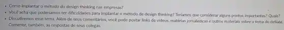 - Como implantar o método do design thinking nas empresas?
Você acha que poderíamos ter dificuldades para implantar o método de design thinking? Teríamos que considerar alguns pontos importantes?Quais?
Discutiremos esse tema Além de seus comentários, você pode postar links de videos.matérias jornalisticas e outros materiais sobre o tema do debate.
Comente, também, as respostas de seus colegas.