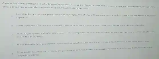 Como as instituições enfrentam o desafio de gerenciar informações e qual é objetivo de sistematizar o processo de geração e processamento de informações? Quais
obstáculos estão associados à efetiva utilização de informações dentro das organizaçōes?
A As instituições externalizam o gerenciamento de informações O objetivo da sistematização é reduzir a eficiência Obstáculos incluem excesso de informaçóes
disponiveis
B As instituições centralizam todas as informações Sistematização visa à restrição de acesso. Obstáculos incluem excesso de clareza nas informaçōes.
C
As instituiçōes ignoram o desafio, pois preferem
desorganizado de informações. 0 objetivo de sistematizar aumentar a complexidade. Obstáculos
incluem falta de tecnologia.
D As instituições delegam o gerenciamento de informações a individuos. Sistematização visa
confusão de dados. Obstáculos incluem falta de objetivos claros.
E
integração de sistemas.
As instituiçoes buscam gerenciar informações para tomadas
de
decisão eficazes. Sistematização Visa aumentar a acessibilidade. Obstficulos incluem falta de