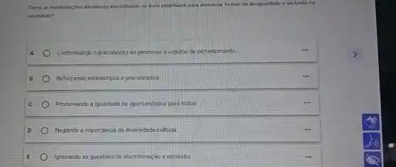 Como as manifestaçōes identitarias me mencionadas no texto contribuem para denunciar ciar, formas de desigualdade o exclusão na
sociedade?
Confrontando o preconceito ao promover o orgulho de pertencimento
Reforçando estereotipos e preconceitos
C Promovendo a igualdade de oportunidades para todos
Negando a importância da diversidade cultural
Ignorando as questōes de discriminação e exclusão