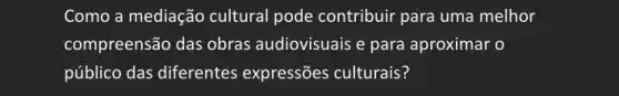 Como a mediação cultural pode contribuir para uma melhor
compreensão das obras audiovisuais e para aproximar o
público das diferentes expressões culturais?