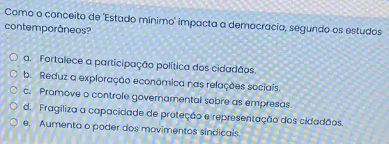 Como o conceito de Estado mínimo' impacta a democracia, segundo os estudos
contemporâneos?
a. Fortalece a participação politica dos cidadãos.
b. Reduz a exploração econômica nas relaçães sociais.
c. Promove o controle governamental sobre as empresas.
d. Fragiliza a capacidade de proteção e representação dos cidadãos.
e. Aumenta o poder dos movimentos sindicais.