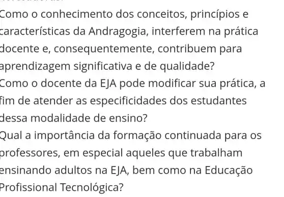 Como o conhecime nto dos conceitos , princípios e
característic as da Andragogi a, interferem na prática
docente e , conseque ntemente , contribue m para
aprendizagem significativa e de qualidade?
Como o docente da EJA pode modificar sua prática , a
fim de atender as especificida des dos estudantes
dessa modalidade de ensino?
Qual a importância da formação continuada para os
orofessor es, em especial aqueles que trabalham
ensinando adultos na EJA, bem como na Educação
Profissional Te ecnológica?