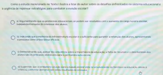 Como o estudo mencionado no Texto I ilustra a tese do autor sobre os desafios enfrentados no sistema educacional e
a urgência de repensar estratégias para combater a evasão escolar?
a) Argumentando que os problemas educacionals so podem ser resolvidos com o aumento da carga horária escolar,
independentemente do interesse dos alunos.
b) Indicando que a melhoria da infraestrutura escolar éo suficiente pard garantir a retenção dos alunos, apresentando
a pesquisa como prova dessa eficácia.
c) Demonstrando que, apesar da consciência sobrea importância da educação, a falta de recursos se o desinteresse dos
alunos sào os principals obstáculos para a permanência na escola.
d) Sugerindo que a soluçào para a evasác escolar está no envolvimento dafa familia e na educação desde a
Infancia, conforme demonstrado pelos resultados da pesquisa.